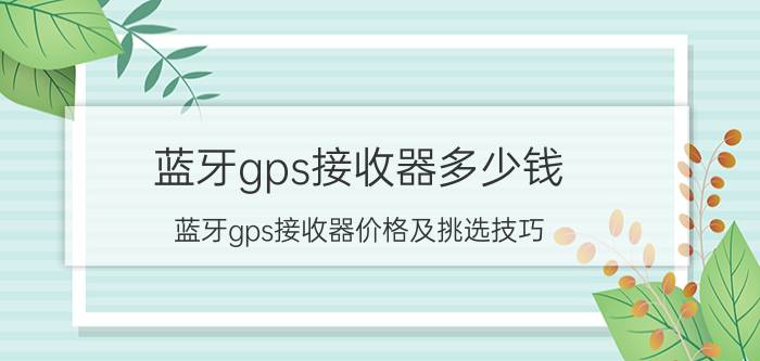 蓝牙gps接收器多少钱 蓝牙gps接收器价格及挑选技巧